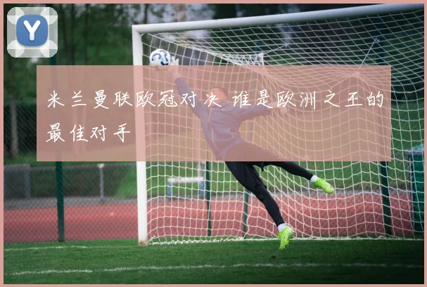 米兰曼联欧冠对决 谁是欧洲之王的最佳对手