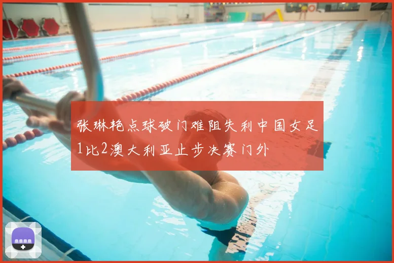 张琳艳点球破门难阻失利中国女足1比2澳大利亚止步决赛门外