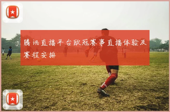 腾讯直播平台欧冠赛事直播体验及赛程安排