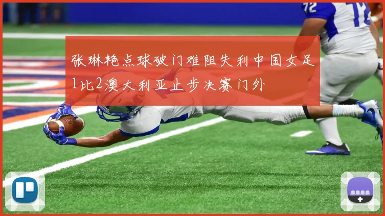 张琳艳点球破门难阻失利中国女足1比2澳大利亚止步决赛门外
